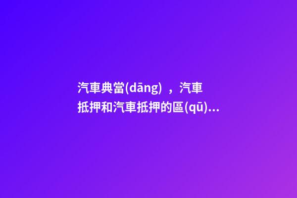 汽車典當(dāng)，汽車抵押和汽車抵押的區(qū)別是什么？